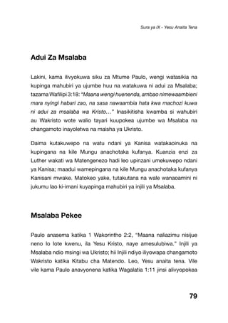 79
Adui Za Msalaba
Lakini, kama ilivyokuwa siku za Mtume Paulo, wengi watasikia na
kupinga mahubiri ya ujumbe huu na watakuwa ni adui za Msalaba;
tazama Wafilipi 3:18: “Maana wengi huenenda, ambao nimewaambieni
mara nyingi habari zao, na sasa nawaambia hata kwa machozi kuwa
ni adui za msalaba wa Kristo…” Inasikitisha kwamba si wahubiri
au Wakristo wote walio tayari kuupokea ujumbe wa Msalaba na
changamoto inayoletwa na maisha ya Ukristo.
Daima kutakuwepo na watu ndani ya Kanisa watakaoinuka na
kupingana na kile Mungu anachotaka kufanya. Kuanzia enzi za
Luther wakati wa Matengenezo hadi leo upinzani umekuwepo ndani
ya Kanisa; maadui wamepingana na kile Mungu anachotaka kufanya
Kanisani mwake. Matokeo yake, tutakutana na wale wanaoamini ni
jukumu lao ki-imani kuyapinga mahubiri ya injili ya Msalaba.
Msalaba Pekee
Paulo anasema katika 1 Wakorintho 2:2, “Maana naliazimu nisijue
neno lo lote kwenu, ila Yesu Kristo, naye amesulubiwa.” Injili ya
Msalaba ndio msingi wa Ukristo; hii Injili ndiyo iliyowapa changamoto
Wakristo katika Kitabu cha Matendo. Leo, Yesu anaita tena. Vile
vile kama Paulo anavyonena katika Wagalatia 1:11 jinsi alivyopokea
Sura ya IX - Yesu Anaita Tena
 