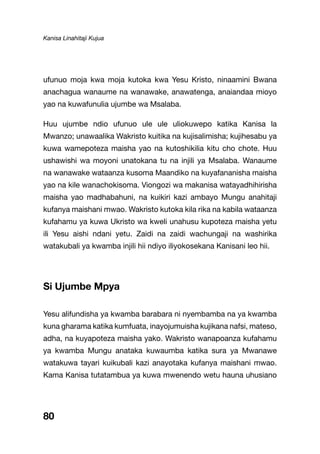 Kanisa Linahitaji Kujua
80
ufunuo moja kwa moja kutoka kwa Yesu Kristo, ninaamini Bwana
anachagua wanaume na wanawake, anawatenga, anaiandaa mioyo
yao na kuwafunulia ujumbe wa Msalaba.
Huu ujumbe ndio ufunuo ule ule uliokuwepo katika Kanisa la
Mwanzo; unawaalika Wakristo kuitika na kujisalimisha; kujihesabu ya
kuwa wamepoteza maisha yao na kutoshikilia kitu cho chote. Huu
ushawishi wa moyoni unatokana tu na injili ya Msalaba. Wanaume
na wanawake wataanza kusoma Maandiko na kuyafananisha maisha
yao na kile wanachokisoma. Viongozi wa makanisa watayadhihirisha
maisha yao madhabahuni, na kuikiri kazi ambayo Mungu anahitaji
kufanya maishani mwao. Wakristo kutoka kila rika na kabila wataanza
kufahamu ya kuwa Ukristo wa kweli unahusu kupoteza maisha yetu
ili Yesu aishi ndani yetu. Zaidi na zaidi wachungaji na washirika
watakubali ya kwamba injili hii ndiyo iliyokosekana Kanisani leo hii.
Si Ujumbe Mpya
Yesu alifundisha ya kwamba barabara ni nyembamba na ya kwamba
kuna gharama katika kumfuata, inayojumuisha kujikana nafsi, mateso,
adha, na kuyapoteza maisha yako. Wakristo wanapoanza kufahamu
ya kwamba Mungu anataka kuwaumba katika sura ya Mwanawe
watakuwa tayari kuikubali kazi anayotaka kufanya maishani mwao.
Kama Kanisa tutatambua ya kuwa mwenendo wetu hauna uhusiano
 