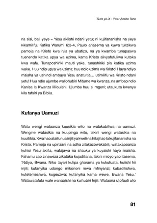 81
na sisi, bali yeye – Yesu akiishi ndani yetu; ni kujifananisha na yeye
kikamilifu. Katika Warumi 6:3-4, Paulo anasema ya kuwa tulizikwa
pamoja na Kristo kwa njia ya ubatizo, na ya kwamba tunapaswa
tuenende katika upya wa uzima, kama Kristo alivyofufuliwa kutoka
kwa wafu. Tunaposhiriki mauti yake, tunashiriki pia katika uzima
wake. Huu ndio upya wa uzima; huu ndio uzima wa Kristo! Haya ndiyo
maisha ya ushindi ambayo Yesu anatuitia… utimilifu wa Kristo ndani
yetu! Huu ndio ujumbe waliohubiri Mitume wa kwanza, na ambao ndio
Kanisa la Kwanza lililouishi. Ujumbe huu si mgeni; utaukuta kwenye
kila tafsiri ya Biblia.
Kufanya Uamuzi
Watu wengi wataanza kuusikia wito na watakabiliwa na uamuzi.
Wengine watasikia na kuupinga wito, lakini wengi watasikia na
kuuitikia.Kwahaoataifunuainjiliyakwelinahitajilaolakujifananishana
Kristo. Pamoja na upinzani na adha zitakazowakabili, watakapoanza
kuhisi Yesu akiita, watajawa na shauku ya kuyaishi hayo maisha.
Fahamu zao zinaweza zikataka kujadiliana, lakini mioyo yao itasema,
‘Ndiyo, Bwana. Niko tayari kulipa gharama ya kukufuata, kuiishi hii
injili; kufanyika udongo mikononi mwa mfinyanzi; kubadilishwa,
kutetemeshwa, kugeuzwa; kufanyika kama wewe, Bwana Yesu.’
Watawatafuta wale wanaoishi na kuihubiri Injili. Wataona utofauti ulio
Sura ya IX - Yesu Anaita Tena
 