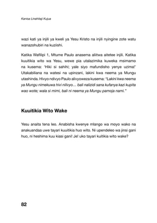 Kanisa Linahitaji Kujua
82
wazi kati ya injili ya kweli ya Yesu Kristo na injili nyingine zote watu
wanazohubiri na kuziishi.
Katika Wafilipi 1, Mtume Paulo anasema aliitwa aitetee injili. Katika
kuuitikia wito wa Yesu, wewe pia utalazimika kuweka msimamo
na kusema: ‘Hiki si sahihi; yale siyo mafundisho yenye uzima!’
Utakabiliana na watesi na upinzani, lakini kwa neema ya Mungu
utashinda. Hivyo ndivyo Paulo alivyoweza kusema: “Lakini kwa neema
ya Mungu nimekuwa hivi nilivyo… bali nalizidi sana kufanya kazi kupita
wao wote; wala si mimi, bali ni neema ya Mungu pamoja nami.”
Kuuitikia Wito Wake
Yesu anaita tena leo. Anabisha kwenye mlango wa moyo wako na
anakuandaa uwe tayari kuuitikia huo wito. Ni upendeleo wa jinsi gani
huo, ni heshima kuu kiasi gani! Je! uko tayari kuitikia wito wake?
 