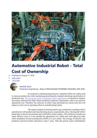 Automotive Industrial Robot - Total
Cost of Ownership
 Published on August 17, 2018
 Edit article
 View stats
Rashidi Asari
Production Engineering - Body at PERUSAHAAN OTOMOBIL NASIONAL SDN. BHD.
In automotive manufacturing processes, industrial robots are widely used
to increase productivity while maintaining desired quality standard and design specification in
production line. The increasing trend of industrial robot's application in automotive industry
are mainly influenced by high volume production capacity's requirement, safer to use and low
operational cost. Therefore, the selection of robot's type and brand are crucial since this will
impact on total cost in operating robots in manufacturing's plant.
The typical method of selecting robot's type and brand is matching robot's
specification with product and manufacturing process requirements, then, choosing the robot's
brand base on the lowest purchase price offered by robot's makers. This method is actually not
really effective since it is not consider the operational cost, which may start right away after
robot installation till end of production (EOP) of a car's model. The average of effective and
productive period of robot's operation is only 7 years. After this period, major refurbishment
 