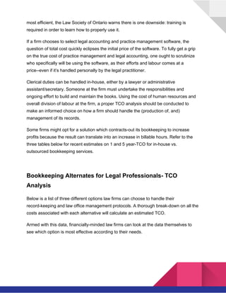  
most efficient, the Law Society of Ontario warns there is one downside: training is
required in order to learn how to properly use it.
If a firm chooses to select legal accounting and practice management software, the
question of total cost quickly eclipses the initial price of the software. To fully get a grip
on the true cost of practice management and legal accounting, one ought to scrutinize
who specifically will be using the software, as their efforts and labour comes at a
price--even if it’s handled personally by the legal practitioner.
Clerical duties can be handled in-house, either by a lawyer or administrative
assistant/secretary. Someone at the firm must undertake the responsibilities and
ongoing effort to build and maintain the books.​ ​Using the cost of human resources and
overall division of labour at the firm, a proper TCO analysis should be conducted to
make an informed choice on how a firm should handle the (production of, and)
management of its records.
Some firms might opt for a solution which contracts-out its bookkeeping to increase
profits because the result can translate into an increase in billable hours. Refer to the
three tables below for recent estimates on 1 and 5 year-TCO for in-house vs.
outsourced bookkeeping services.
Bookkeeping Alternates for Legal Professionals- TCO
Analysis
Below is a list of three different options law firms can choose to handle their
record-keeping and law office management protocols. A thorough break-down on all the
costs associated with each alternative will calculate an estimated TCO.
Armed with this data, financially-minded law firms can look at the data themselves to
see which option is most effective according to their needs.
 
 