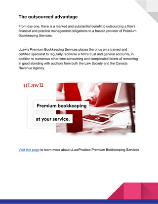  
The outsourced advantage
From day one, there is a marked and substantial benefit to outsourcing a firm’s
financial and practice management obligations to a trusted provider of Premium
Bookkeeping Services.
uLaw’s Premium Bookkeeping Services places the onus on a trained and
certified specialist to regularly reconcile a firm’s trust and general accounts, in
addition to numerous other time-consuming and complicated facets of remaining
in good standing with auditors from both the Law Society and the Canada
Revenue Agency.
Visit this page​ to learn more about uLawPractice Premium Bookkeeping Services 
 
 