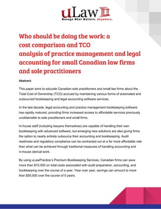  
Who should be doing the work: a 
cost comparison and TCO 
analysis of practice management and legal 
accounting for small Canadian law firms 
and sole practitioners 
Abstract:
This paper aims to educate Canadian sole practitioners and small law firms about the
Total Cost of Ownership (TCO) accrued by maintaining various forms of automated and
outsourced bookkeeping and legal accounting software services.
In the last decade, legal accounting and practice management bookkeeping software
has rapidly matured, providing firms increased access to affordable services previously
unobtainable to sole practitioners and small firms.
In-house staff (including lawyers themselves) are capable of handling their own
bookkeeping with advanced software, but emerging new solutions are also giving firms
the option to nearly entirely outsource their accounting and bookkeeping. Audit
readiness and regulatory compliance can be contracted out at a far more affordable rate
than what can be achieved through traditional measures of handling accounting and
in-house clerical work.
By using uLawPractice’s Premium Bookkeeping Services, Canadian firms can save
more than $10,500 on total costs associated with audit preparation, accounting, and
bookkeeping over the course of a year. Year over year, savings can amount to more
than $50,000 over the course of 5 years.
 
 