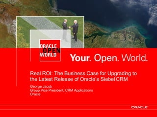 Real ROI: The Business Case for Upgrading to the Latest Release of Oracle’s Siebel CRM George Jacob Group Vice President, CRM Applications Oracle 
