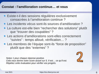 mai 2021 https://tco.thierrycros.net 6
Constat : l’amélioration continue… et vous
Existe-t-il des sessions régulières exclusivement
consacrées à l’amélioration continue ?
Les incidents vécus sont-ils sources d’amélioration ?
La culture est-elle bien “rechercher des solutions” plutôt
que “trouver des coupables” ?
Les actions d’améliorations sont-elles correctement
“suivies” : temps alloué, vérification… ?
Les membres de l’équipe sont-ils “force de proposition”
plutôt que des “externes” ?
Notez 1 pour chaque réponse positive.
Cela vous donne votre score actuel sur 5. Il est… ce qu’il est.
Répétez cette évaluation pour vérifier vos progrés.
 