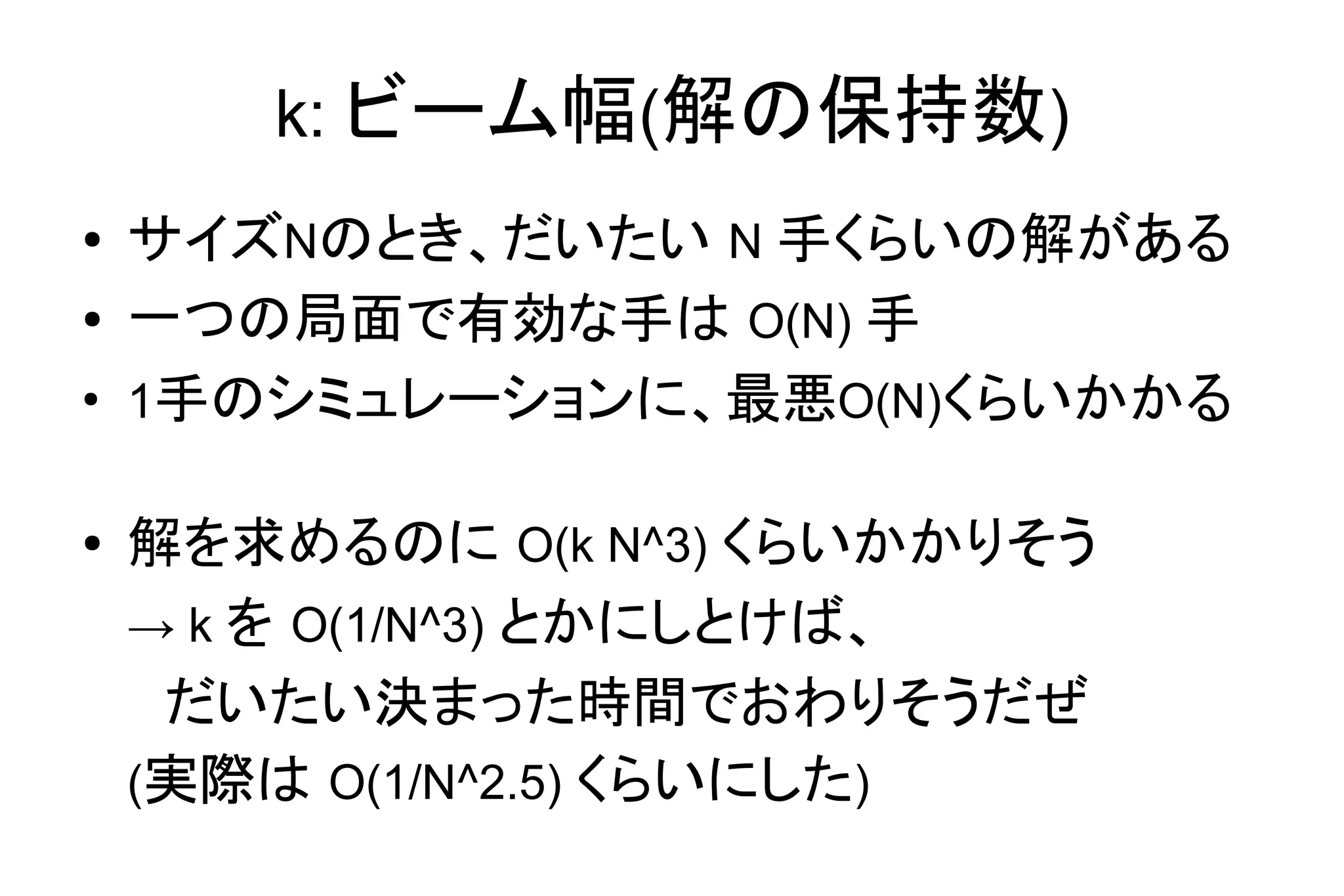 k: ビーム幅(解の保持数)
● サイズNのとき、だいたい N 手くらいの解がある
● 一つの局面で有効な手は O(N) 手
●
1手のシミュレーションに、最悪O(N)くらいかかる
● 解を求めるのに O(k N^3) くらいかかりそう
→ k を O(1/N^3) とかにしとけば、
　だいたい決まった時間でおわりそうだぜ
(実際は O(1/N^2.5) くらいにした)
 