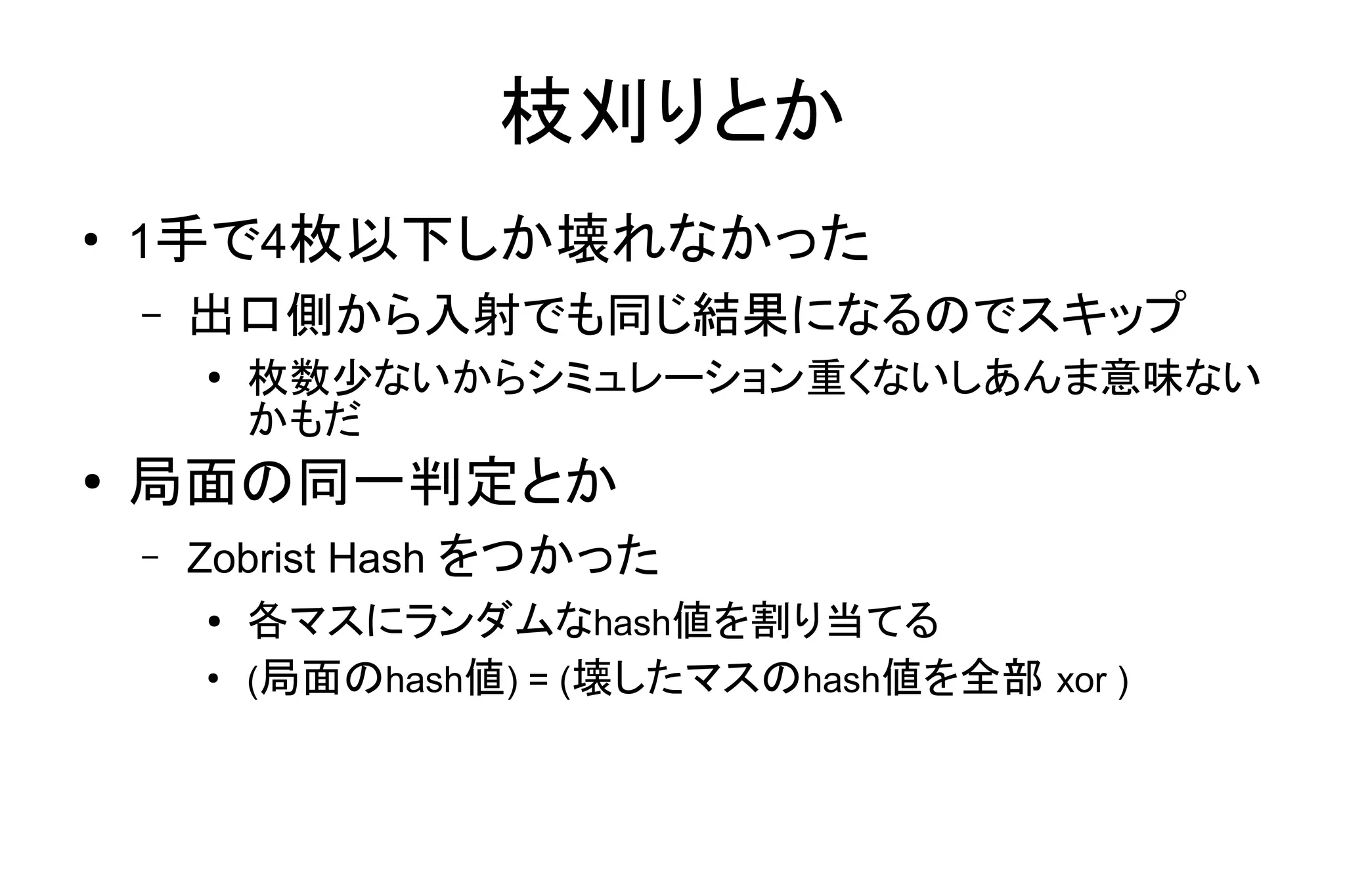 枝刈りとか
●
1手で4枚以下しか壊れなかった
– 出口側から入射でも同じ結果になるのでスキップ
● 枚数少ないからシミュレーション重くないしあんま意味ない
かもだ
● 局面の同一判定とか
– Zobrist Hash をつかった
● 各マスにランダムなhash値を割り当てる
●
(局面のhash値) = (壊したマスのhash値を全部 xor )
 