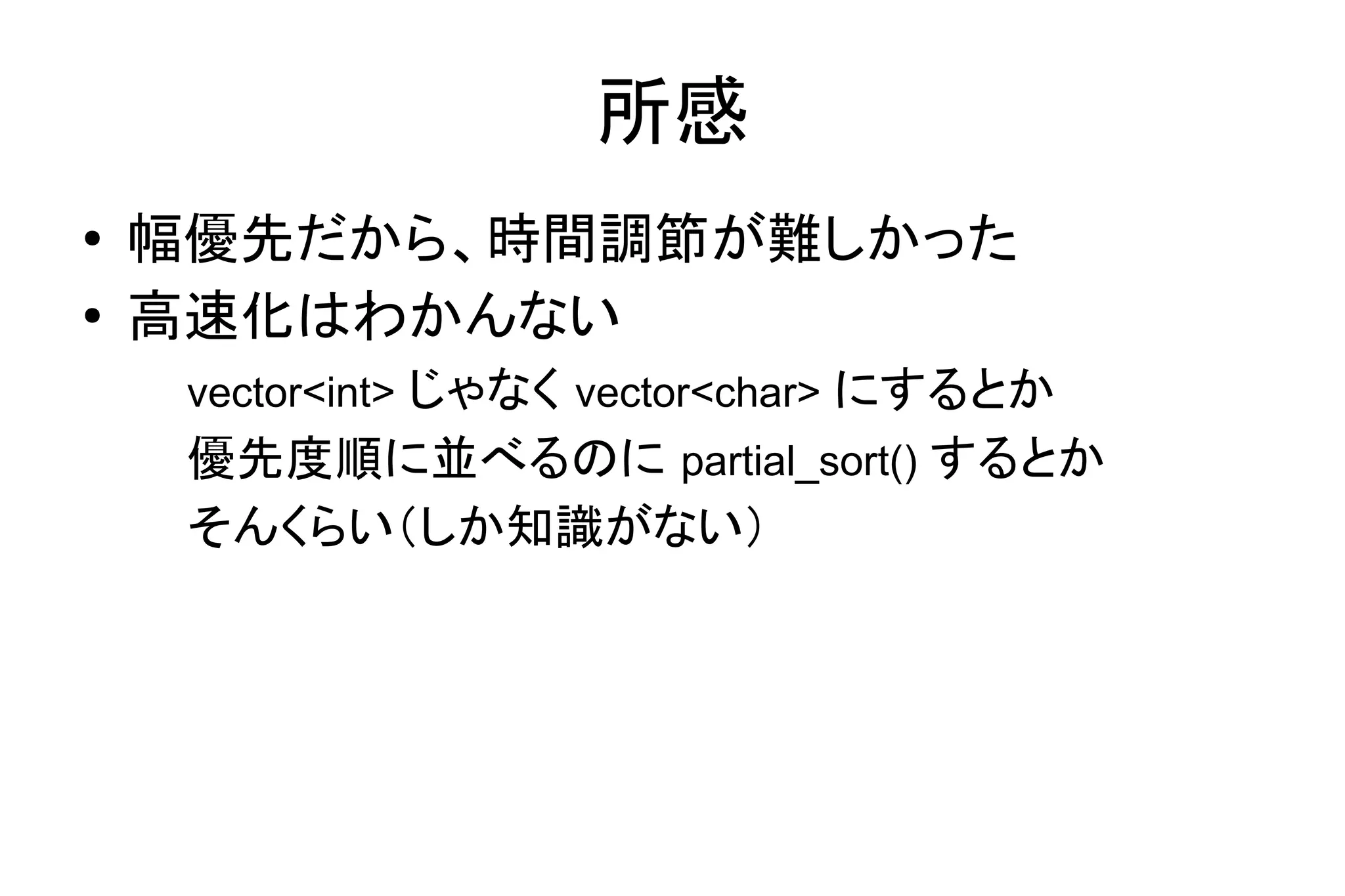 所感
● 幅優先だから、時間調節が難しかった
● 高速化はわかんない
vector<int> じゃなく vector<char> にするとか
優先度順に並べるのに partial_sort() するとか
そんくらい（しか知識がない）
 