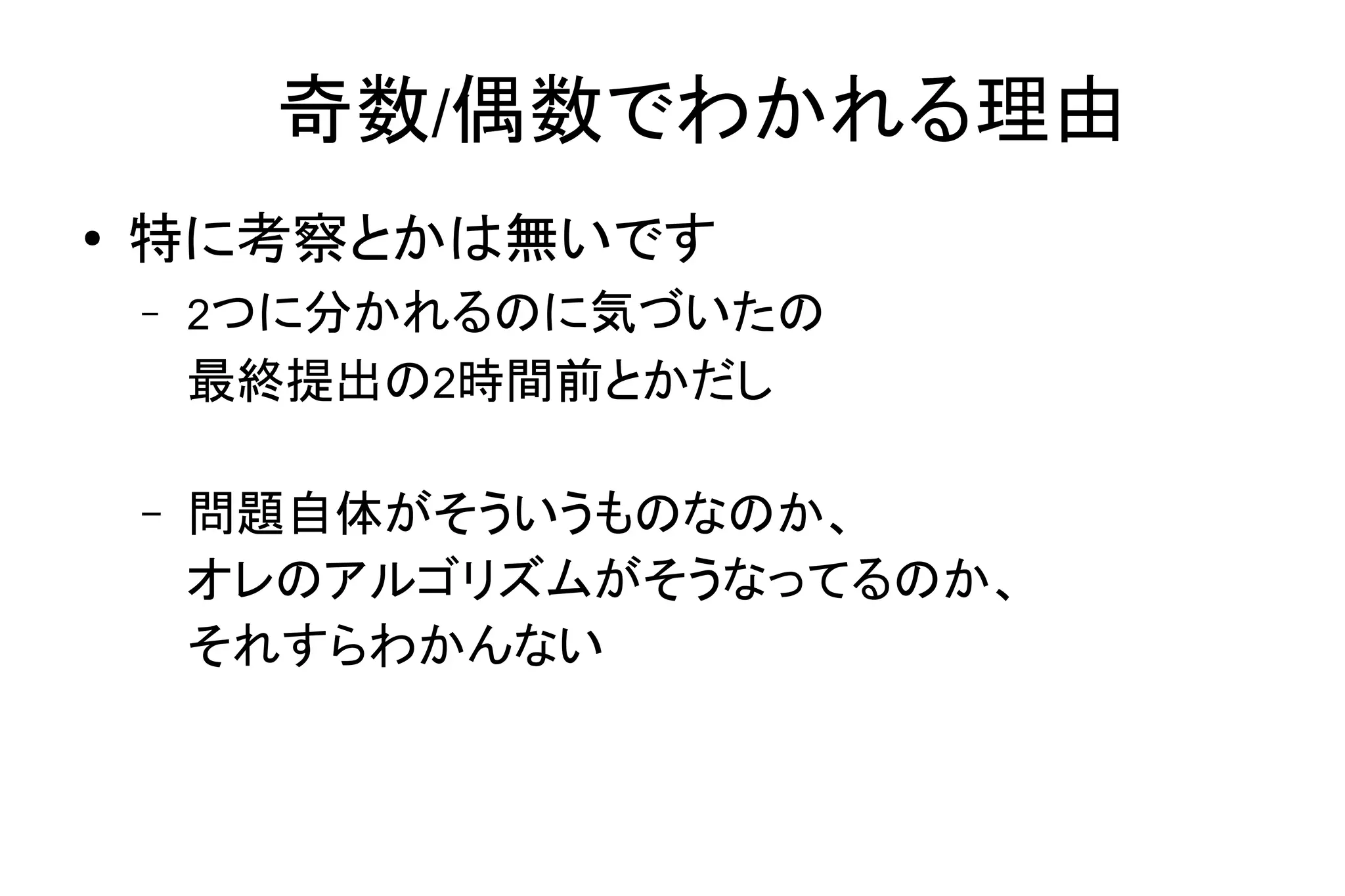 奇数/偶数でわかれる理由
● 特に考察とかは無いです
– 2つに分かれるのに気づいたの
最終提出の2時間前とかだし
– 問題自体がそういうものなのか、
オレのアルゴリズムがそうなってるのか、
それすらわかんない
 