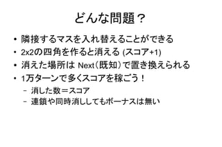 どんな問題？
● 隣接するマスを入れ替えることができる
●
2x2の四角を作ると消える (スコア+1)
● 消えた場所は Next（既知）で置き換えられる
●
1万ターンで多くスコアを稼ごう！
– 消した数＝スコア
– 連鎖や同時消ししてもボーナスは無い
 