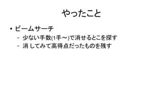 やったこと
● ビームサーチ
– 少ない手数(1手～)で消せるとこを探す
– 消 してみて高得点だったものを残す
 