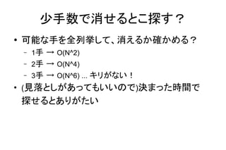 少手数で消せるとこ探す？
● 可能な手を全列挙して、消えるか確かめる？
– 1手 → O(N^2)
– 2手 → O(N^4)
– 3手 → O(N^6) ... キリがない！
●
(見落としがあってもいいので)決まった時間で
探せるとありがたい
 