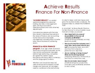 Achieve Results
Finance For Non-Finance
1
“ACHIEVE RESULTS” is a solution
specially designed for personnel
holding vital roles in Management,
Sales, HR, Finance/ Admin,
Operations/Production and other key
departments.
It provides key people with the tools
they need to empower themselves in
the areas of finance and accounting,
human resources and people
management, enabling them to better
take care of business by achieving
results.
FINANCE for NON-FINANCE
program. In an age where economic
downturns and upturns are seen as the
new normal, professional managers
behind high-performing companies
recognize the need to equip
themselves with basic skills in numeracy
and the language of business.
Whether costs should be reduced,
sales revenues are increased or profit
margins are improved, all managers
need to contribute to the bottom-line
2
in order to keep customers happy and
grow the business locally or abroad. This
program helps to unleash THE POWER IN
YOU!
In a nutshell, “Achieve Results: Finance
for Non-Finance” is a four-module course
that aims to help you answer:
• How important is my area of
responsibility to the over-all
company profitability?
(Understanding profitability as a key
result in business)
• How much does the company own &
owe? How much does it earn & pay
out? (Knowing the basic accounts
and how the company’s
performance is reported)
• Are we making or losing money?
What are the driving factors?
(Analyzing elements of Profit and Loss
and how to control the costs)
• How do we make more money?
(Understanding how productivity,
innovation and profitability are linked
to each other)
 
