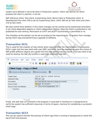 system once defined is not to be done in Production system. Client role defines for which
purpose the client is used for, it can be

SAP reference client, Test client, Customizing client, Demo client or Production client. In
Development the client 150 is set as Customizing client, client 160 set as Test client and client
170 as test client.

We also control here whether in this client changes can be carried out by authorized consultant,
it can client dependent objects or client independent objects. Does the client is protected or not
protected for over writing. Permission on CATT and eCATT functionality is permitted or no.

The checkbox at the bottom can be set according to the requirements. To protect from changes
during client copy and performing a upgrade of software.


Transaction SCCL
This is used for the creation of new clients when required after the maintenance in transaction
SCC4. Login into the new client with user SAP* and PASS, here the depending upon the choice of
SAP profile different objects are copied into from the defined source clients. In a new client to be
used for testing, the SAP_ALL profile is used from client 000 and 001.




Firstly the with test run checked in the program is executed in frontend or in background to
verify the system has sufficient resources in terms of space, memory for completing a successful
client copy.


Transaction SCC3
This can be used to monitor the process of client copy that is running in background or check the
log of front end process.
 