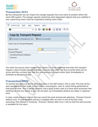 Transaction SCC1
By this transaction we can import the change requests from one client to another within the
same SAP system. The change request containing client dependent objects that are modified in
one customizing client (150) be imported to testing client (160).




You enter the source client number from where it is to be imported and enter the transport
request, check include request Subtasks. Execute once with Test Run to verify there are no
errors and then uncheck the Test Run and execute to import either Start Immediately or
Schedule as Background Job.


Transaction SM50
To monitor the status of all the work processes in the SAP system, this is used. This lists all the
work process with their type, current status, and program, user id, action being performed at
that point of time. This is always dynamic and a good screen view is to have work processes free
(waiting) so that any call by a user can be taken up immediately without any delay in response
time.

In case a work process is stuck then we cancel the work process job selecting – Process>Cancel
without core. In case the work process is stopped after an error in one of the job it was
executing, then Restart it choosing – Process> Restart after error >Yes so that the work process
is available for the users.
 