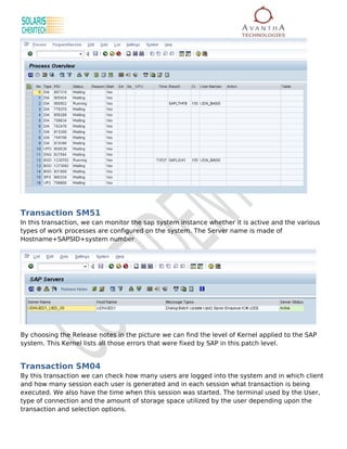 Transaction SM51
In this transaction, we can monitor the sap system instance whether it is active and the various
types of work processes are configured on the system. The Server name is made of
Hostname+SAPSID+system number




By choosing the Release notes in the picture we can find the level of Kernel applied to the SAP
system. This Kernel lists all those errors that were fixed by SAP in this patch level.


Transaction SM04
By this transaction we can check how many users are logged into the system and in which client
and how many session each user is generated and in each session what transaction is being
executed. We also have the time when this session was started. The terminal used by the User,
type of connection and the amount of storage space utilized by the user depending upon the
transaction and selection options.
 
