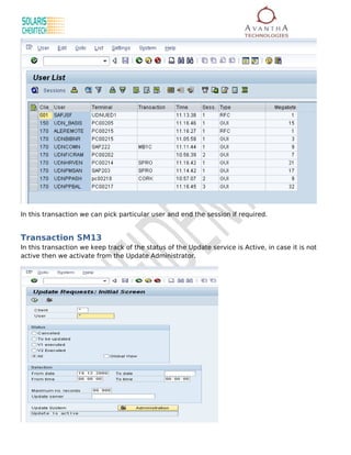 In this transaction we can pick particular user and end the session if required.


Transaction SM13
In this transaction we keep track of the status of the Update service is Active, in case it is not
active then we activate from the Update Administrator.
 