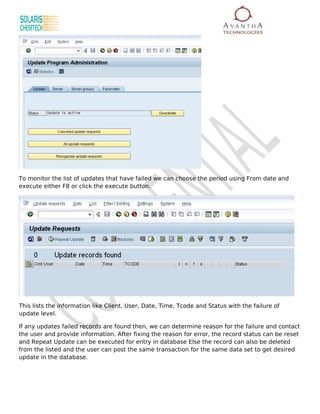 To monitor the list of updates that have failed we can choose the period using From date and
execute either F8 or click the execute button.




This lists the information like Client, User, Date, Time, Tcode and Status with the failure of
update level.

If any updates failed records are found then, we can determine reason for the failure and contact
the user and provide information. After fixing the reason for error, the record status can be reset
and Repeat Update can be executed for entry in database Else the record can also be deleted
from the listed and the user can post the same transaction for the same data set to get desired
update in the database.
 