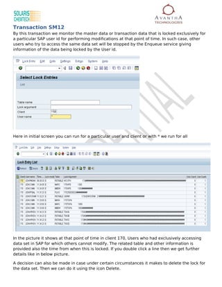 Transaction SM12
By this transaction we monitor the master data or transaction data that is locked exclusively for
a particular SAP user id for performing modifications at that point of time. In such case, other
users who try to access the same data set will be stopped by the Enqueue service giving
information of the data being locked by the User id.




Here in initial screen you can run for a particular user and client or with * we run for all




In the picture it shows at that point of time in client 170, Users who had exclusively accessing
data set in SAP for which others cannot modify. The related table and other information is
provided also the time from when this is locked. If you double click a line then we get further
details like in below picture.

A decision can also be made in case under certain circumstances it makes to delete the lock for
the data set. Then we can do it using the icon Delete.
 