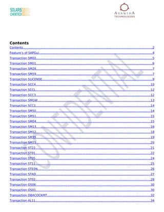 Contents
Contents.......................................................................................................................................... 2
Feature’s of SAPGui.........................................................................................................................4
Transaction SM02............................................................................................................................5
Transaction SM01............................................................................................................................6
Transaction SM28............................................................................................................................7
Transaction SM59............................................................................................................................7
Transaction SLICENSE..................................................................................................................... 9
Transaction SCC4.......................................................................................................................... 10
Transaction SCCL..........................................................................................................................12
Transaction SCC3.......................................................................................................................... 12
Transaction SMGW........................................................................................................................13
Transaction SCC1.......................................................................................................................... 14
Transaction SM50..........................................................................................................................14
Transaction SM51..........................................................................................................................15
Transaction SM04..........................................................................................................................15
Transaction SM13..........................................................................................................................16
Transaction SM12..........................................................................................................................18
Transaction SM35..........................................................................................................................19
Transaction SM21..........................................................................................................................20
Transaction ST22..........................................................................................................................21
Transaction ST01..........................................................................................................................22
Transaction ST05..........................................................................................................................24
Transaction ST11..........................................................................................................................25
Transaction ST03N........................................................................................................................ 26
Transaction STAD..........................................................................................................................27
Transaction ST02..........................................................................................................................28
Transaction OS06.......................................................................................................................... 30
Transaction OS01.......................................................................................................................... 30
Transaction DBACOCKPIT..............................................................................................................32
Transaction AL11.......................................................................................................................... 34
 