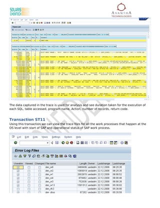 The data captured in the trace is used for analysis and see duration taken for the execution of
each SQL, table accessed, program name, Action, number of records, return code.


Transaction ST11
Using this transaction we can view the trace files for all the work processes that happen at the
OS level with start of SAP and operational status of SAP work process.
 