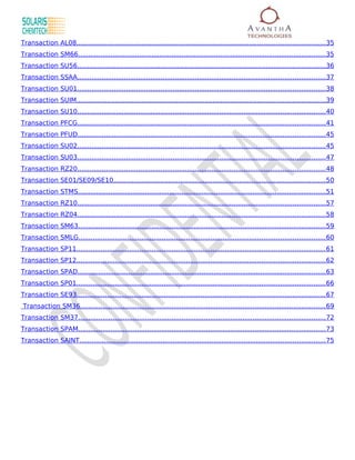 Transaction AL08.......................................................................................................................... 35
Transaction SM66..........................................................................................................................35
Transaction SU56.......................................................................................................................... 36
Transaction SSAA.......................................................................................................................... 37
Transaction SU01.......................................................................................................................... 38
Transaction SUIM..........................................................................................................................39
Transaction SU10.......................................................................................................................... 40
Transaction PFCG..........................................................................................................................41
Transaction PFUD..........................................................................................................................45
Transaction SU02.......................................................................................................................... 45
Transaction SU03.......................................................................................................................... 47
Transaction RZ20..........................................................................................................................48
Transaction SE01/SE09/SE10........................................................................................................ 50
Transaction STMS..........................................................................................................................51
Transaction RZ10..........................................................................................................................57
Transaction RZ04..........................................................................................................................58
Transaction SM63..........................................................................................................................59
Transaction SMLG......................................................................................................................... 60
Transaction SP11.......................................................................................................................... 61
Transaction SP12.......................................................................................................................... 62
Transaction SPAD.......................................................................................................................... 63
Transaction SP01.......................................................................................................................... 66
Transaction SE93.......................................................................................................................... 67
Transaction SM36.........................................................................................................................69
Transaction SM37..........................................................................................................................72
Transaction SPAM.......................................................................................................................... 73
Transaction SAINT.........................................................................................................................75
 