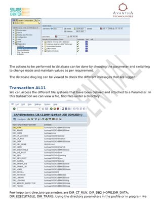 The actions to be performed to database can be done by choosing the parameter and switching
to change mode and maintain values as per requirement.

The database diag log can be viewed to check the different messages that are logged.


Transaction AL11
We can access the different file systems that have been defined and attached to a Parameter. In
this transaction we can view a file, find files under a directory,




Few important directory parameters are DIR_CT_RUN, DIR_DB2_HOME,DIR_DATA,
DIR_EXECUTABLE, DIR_TRANS. Using the directory parameters in the profile or in program we
 