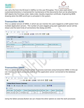 can call a file from the OS level in SAPGui on the user PC/Laptop. This is also used where
customized directory is maintained for maintenance of the documents that can be attached to
SAP objects like Purchase order, Sales order, Quality inspection certificate, Engineering BOM,
drawing when the DMS and K-pro is activated in the system.


Transaction AL08
This is a global version of SM04, in which we can monitor the users logged to a SAP system from
multiple Application servers. The number of users logged using each application server will be
shown and the total kinds of connections like dialog and RFC .




Transaction SM66
This is a global process overview similar to process overview using transaction SM50. In this we
can monitor the work processes state in all the application server connected to the database
server.




Using the Select process Button we can choose the other options to view the work processes
 