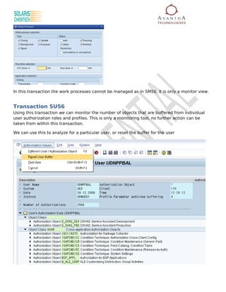 In this transaction the work processes cannot be managed as in SM50, it is only a monitor view.


Transaction SU56
Using this transaction we can monitor the number of objects that are buffered from individual
user authorization roles and profiles. This is only a monitoring tool, no further action can be
taken from within this transaction.

We can use this to analyze for a particular user, or reset the buffer for the user
 