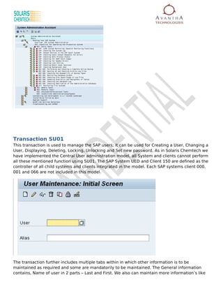 Transaction SU01
This transaction is used to manage the SAP users; it can be used for Creating a User, Changing a
User, Displaying, Deleting, Locking, Unlocking and Set new password. As in Solaris Chemtech we
have implemented the Central User administration model, all System and clients cannot perform
all these mentioned function using SU01. The SAP System UED and Client 150 are defined as the
controller of all child systems and clients integrated in the model. Each SAP systems client 000,
001 and 066 are not included in this model.




The transaction further includes multiple tabs within in which other information is to be
maintained as required and some are mandatorily to be maintained. The General information
contains, Name of user in 2 parts – Last and First. We also can maintain more information’s like
 