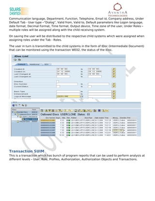 Communication language, Department, Function, Telephone, Email id, Company address, Under
Default Tab - User type –“Dialog”, Valid from, Valid to, Default parameters like Logon language,
date format, Decimal Format, Time format, Output device, Time zone of the user, Under Roles –
multiple roles will be assigned along with the child receiving system.

On saving the user will be distributed to the respective child systems which were assigned when
assigning roles under the Tab - Roles.

The user in turn is transmitted to the child systems in the form of IDoc (Intermediate Document)
that can be monitored using the transaction WE02, the status of the IDoc.




Transaction SUIM
This is a transaction which has bunch of program reports that can be used to perform analysis at
different levels – User, Role, Profiles, Authorization, Authorization Objects and Transactions.
 