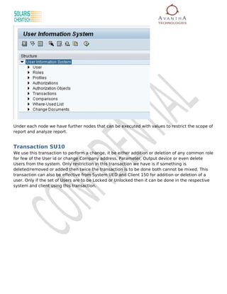 Under each node we have further nodes that can be executed with values to restrict the scope of
report and analyze report.


Transaction SU10
We use this transaction to perform a change, it be either addition or deletion of any common role
for few of the User id or change Company address, Parameter, Output device or even delete
Users from the system. Only restriction in this transaction we have is if something is
deleted/removed or added then twice the transaction is to be done both cannot be mixed. This
transaction can also be effective from System UED and Client 150 for addition or deletion of a
user. Only if the set of Users are to be Locked or Unlocked then it can be done in the respective
system and client using this transaction.
 
