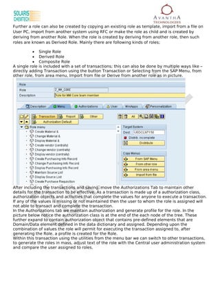 Further a role can also be created by copying an existing role as template, import from a file on
User PC, import from another system using RFC or make the role as child and is created by
deriving from another Role. When the role is created by deriving from another role, then such
roles are known as Derived Role. Mainly there are following kinds of roles;

          • Single Role
          • Derived Role
          • Composite Role
A single role is included with a set of transactions; this can also be done by multiple ways like –
directly adding Transaction using the button Transaction or Selecting from the SAP Menu, from
other role, from area menu, Import from file or Derive from another role as in picture.




After including the transactions and saving, move the Authorizations Tab to maintain other
details for the transaction to be effective. As a transaction is made up of a authorization class,
authorization objects and activities that complete the values for anyone to execute a transaction.
If any of the values is missing or not maintained then the user to whom the role is assigned will
not able to transact and complete the transaction.
In the Authorizations tab we maintain authorization and generate profile for the role. In the
picture below notice the authorization class is at the end of the each node of the tree. These
further expand to contain authorization object that contains pre-defined elements that are
Domain/Data element defined in the data dictionary and assigned. Depending upon the
combination of values the role will permit for executing the transaction assigned to, after
generating the Role. a profile is created for the Role.
Within this transaction using the utilities from the menu bar we can switch to other transactions,
to generate the roles in mass, adjust text of the role with the Central user administration system
and compare the user assigned to roles.
 