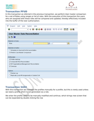 Transaction PFUD
In this transaction as referred in the previous transaction, we perform User master comparison
for a set of Roles using ranges or list of roles. With the execution of this transaction the users
who are assigned with these roles will be compared and updated, thereby effectively included
into the buffer of the User authorization.




Transaction SU02
With this transaction we maintain the profiles manually for a profile, but this is rarely used unless
we need a profile which is not generated via a role.

We enter the profile value to be manually modified and continue, which brings new screen that
can be expanded by double clicking the row
 