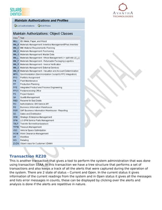 Transaction RZ20
This is another transaction that gives a tool to perform the system administration that was done
using transaction SSAA. In this transaction we have a tree structure that performs a set of
transactions and also keeps a track of all the alerts that were captured during the operation of
the system. There are 2 state of status – Current and Open. In the current status it gives
information of the current readings from the system and in Open status it gives all the messages
and lists error messages in counts, these can be displayed by clicking over the alerts and
analysis is done if the alerts are repetitive in nature.
 