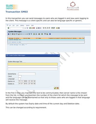 Transaction SM02

In this transaction you can send messages to users who are logged in and new users logging to
the client. This message is a client specific and can also be language specific or generic.




In the first 3 lines you maintain the text to be communicated, then server name is the chosen
from the list, in Client you maintain the number of the client for which the message to be sent
and the language can be maintained so that only to those users who are logged in that language
will receive the message.

By default the system has Expiry date and time of the current day and Deletion date.

This can be changed according to requirement.
 