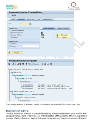 The change request is released by the person who has created from respective client.


Transaction STMS
To move a modified program or customizing setting from development to other system, the
transport management system is used. The transaction STMS gives the different sub tasks to
setup an effective Transport system. Primarily the development system is setup as Transport
 