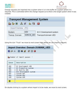 Change requests are imported into a system when it is in the buffer of a system where it is
required. This is controlled within the change request as to what is the target system when it was
created.




Using the icon “Truck” we move to next screen from where we can import a request,




On double clicking to a system where import is to be made, we move to next screen,
 