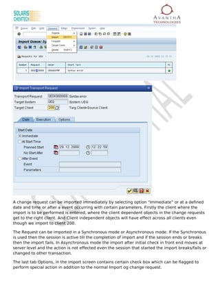 A change request can be imported immediately by selecting option “Immediate” or at a defined
date and time or after a event occurring with certain parameters. Firstly the client where the
import is to be performed is entered, where the client dependent objects in the change requests
get to the right client. And Client independent objects will have effect across all clients even
though we import to client 200.

The Request can be imported in a Synchronous mode or Asynchronous mode. If the Synchronous
is used then the session is active till the completion of import and if the session ends or breaks
then the import fails. In Asynchronous mode the import after initial check in front end moves at
server level and the action is not effected even the session that started the import breaks/fails or
changed to other transaction.

The last tab Options, in the import screen contains certain check box which can be flagged to
perform special action in addition to the normal Import og change request.
 