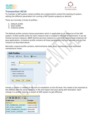 Transaction RZ10
To maintain a SAP system certain profiles are created which control the starting of system,
setting the different parameters for running a SAP System properly as desired.

There are normally 3 kinds of profiles –

   1. Default profile
   2. Start profile
   3. Instance profile


The Default profile contains those parameters which is applicable to all instances of the SAP
system. A Start profile exists for each instance that is created in the SAP Environment; it can be
Central services instance, ABAP Central services instance or a Central instance and instances for
Java applications. A Instance profile contains all those parameters that are relevant only to that
instance as described above.

Normally a typical profile contains, Administrative data, Basic maintenance and extended
maintenance views.




Initially a profile is created at the time of installation at the OS level, this needs to be imported to
the SAPGUI with the same name as in OS and import and save along with Activation. Each
change in a profile requires a restart of SAP system to get effective.
 