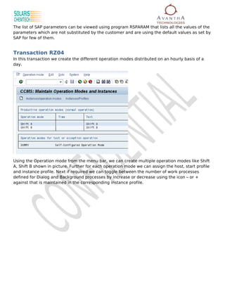 The list of SAP parameters can be viewed using program RSPARAM that lists all the values of the
parameters which are not substituted by the customer and are using the default values as set by
SAP for few of them.


Transaction RZ04
In this transaction we create the different operation modes distributed on an hourly basis of a
day.




Using the Operation mode from the menu bar, we can create multiple operation modes like Shift
A, Shift B shown in picture. Further for each operation mode we can assign the host, start profile
and instance profile. Next if required we can toggle between the number of work processes
defined for Dialog and Background processes by increase or decrease using the icon – or +
against that is maintained in the corresponding instance profile.
 
