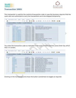 Transaction SM01

This transaction is used for the control of transaction code in case the business requires that the
users who are authorized to carry the transactions are to be stopped temporarily.




You enter the transaction code as indicated in the picture FS00 and then press Enter key which
lists it in screen,




Clicking on the transaction and chose the button Lock/Unlock to toggle as required.
 