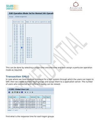 This can be done by selecting a begin time and end time and then assign a particular operation
mode as required.


Transaction SMLG
In case where we have multiple instances for a SAP system through which the users can logon to
SAP, then we create multiple logon groups and assign them to a application server. The number
of users who connected with different logons can be viewed.




Find what is the response time for each logon groups
 