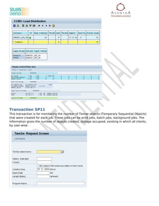 Transaction SP11
This transaction is for monitoring the number of Temse objects (Temporary Sequential Objects)
that were created for each job. These jobs can be print jobs, batch jobs, background jobs. The
information gives the number of objects created, storage occupied, existing in which all clients,
by user-wise.
 
