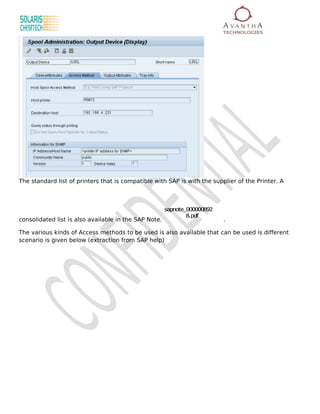 The standard list of printers that is compatible with SAP is with the supplier of the Printer. A



                                                       sapnote_000000892
                                                               8.pdf
consolidated list is also available in the SAP Note.                       .

The various kinds of Access methods to be used is also available that can be used is different
scenario is given below (extraction from SAP help)
 