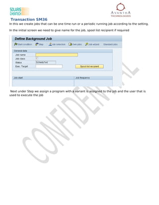 Transaction SM36
In this we create jobs that can be one time run or a periodic running job according to the setting.

In the initial screen we need to give name for the job, spool list recipient if required




 Next under Step we assign a program with a variant is assigned to the job and the user that is
used to execute the job
 