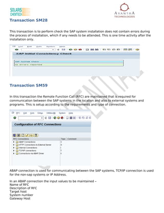Transaction SM28

This transaction is to perform check the SAP system installation does not contain errors during
the process of installation, which if any needs to be attended. This is one time activity after the
installation only.




Transaction SM59

In this transaction the Remote Function Call (RFC) are maintained that is required for
communication between the SAP systems in the location and also to external systems and
programs. This is setup according to the requirements and type of connection.




ABAP connection is used for communicating between the SAP systems, TCP/IP connection is used
for the non-sap systems or IP Address.

In an ABAP connection the input values to be maintained –
Name of RFC
Description of RFC
Target host
System number
Gateway Host
 