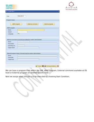 We can have a program from within the SAP, ABAP Program, External command available at OS
level or External program on another specific host.

Next we assign when the job is to be executed by choosing Start Condition,
 