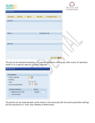 The job can be started Immediate, on a specific date/time, After a Job, After event, At operation
mode or on a specific date for a factory calendar




The period can be made periodic action where in the same Job with the same parameter settings
will be executed on a Hour, Day, Weekly or Month basis.
 